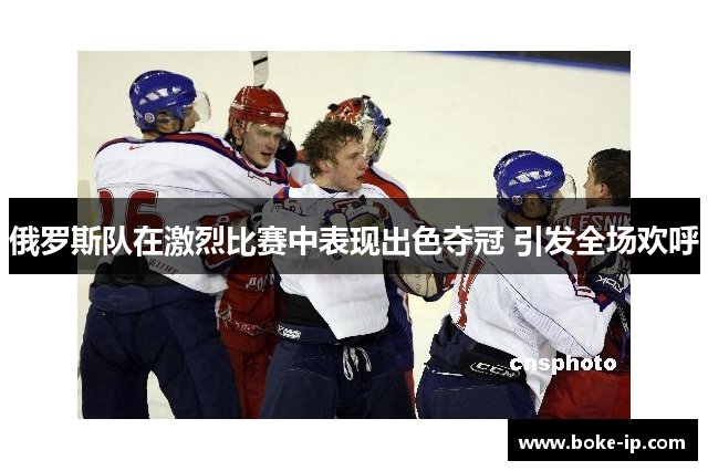 俄罗斯队在激烈比赛中表现出色夺冠 引发全场欢呼