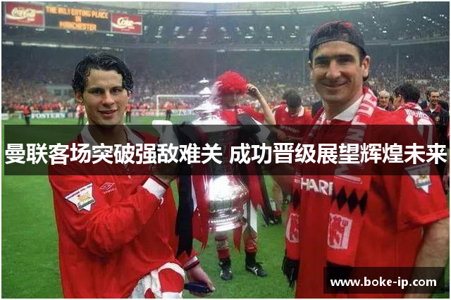 曼联客场突破强敌难关 成功晋级展望辉煌未来