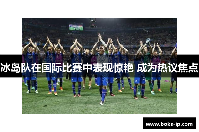 冰岛队在国际比赛中表现惊艳 成为热议焦点