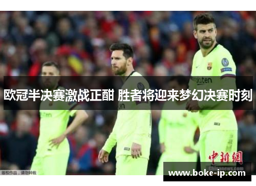 欧冠半决赛激战正酣 胜者将迎来梦幻决赛时刻