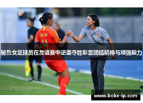 秘鲁女足球员在友谊赛中逆袭夺胜彰显团结精神与顽强毅力