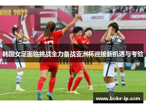 韩国女足面临挑战全力备战亚洲杯迎接新机遇与考验