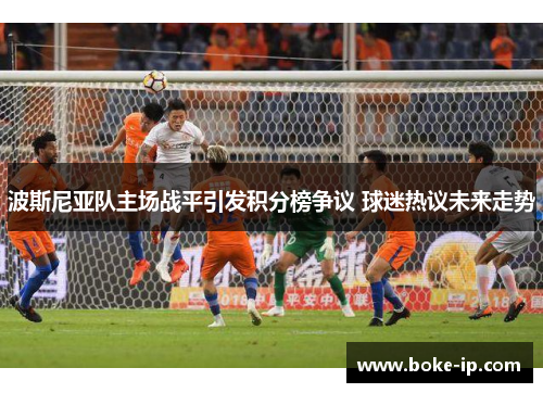 波斯尼亚队主场战平引发积分榜争议 球迷热议未来走势