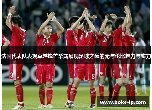法国代表队表现卓越锋芒毕露展现足球之巅的无与伦比魅力与实力
