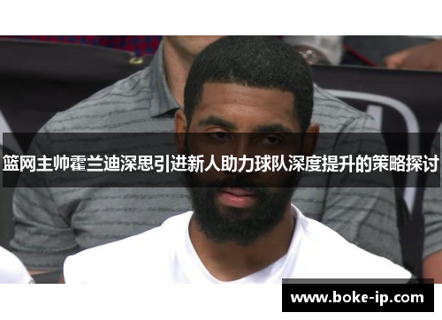 篮网主帅霍兰迪深思引进新人助力球队深度提升的策略探讨