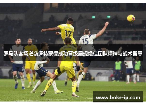 罗马队客场逆袭多特蒙德成功晋级展现绝佳团队精神与战术智慧