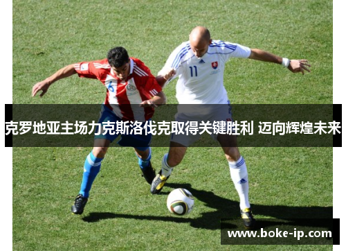 克罗地亚主场力克斯洛伐克取得关键胜利 迈向辉煌未来