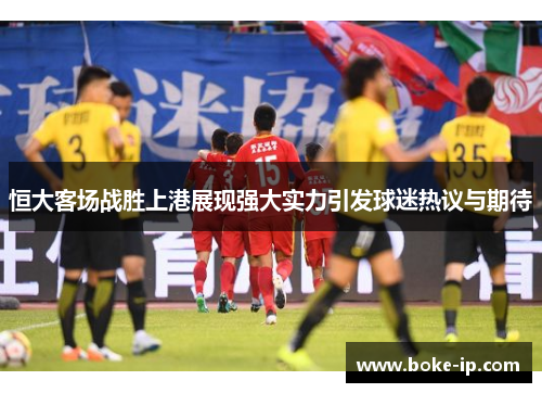 恒大客场战胜上港展现强大实力引发球迷热议与期待