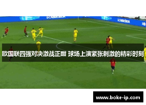 欧国联四强对决激战正酣 球场上演紧张刺激的精彩时刻