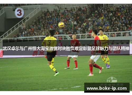武汉卓尔与广州恒大淘宝激情对决胜负难定彰显足球魅力与团队精神