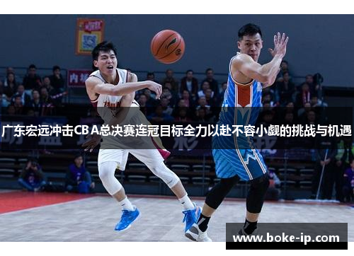 广东宏远冲击CBA总决赛连冠目标全力以赴不容小觑的挑战与机遇