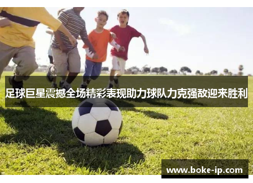 足球巨星震撼全场精彩表现助力球队力克强敌迎来胜利