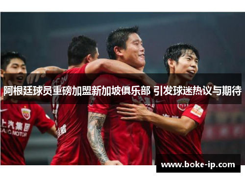 阿根廷球员重磅加盟新加坡俱乐部 引发球迷热议与期待