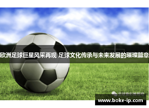 欧洲足球巨星风采再现 足球文化传承与未来发展的璀璨篇章