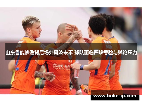 山东鲁能惨败背后场外风波未平 球队面临严峻考验与舆论压力