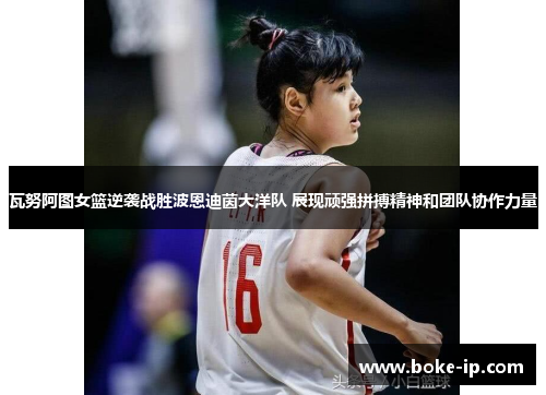 瓦努阿图女篮逆袭战胜波恩迪茵大洋队 展现顽强拼搏精神和团队协作力量